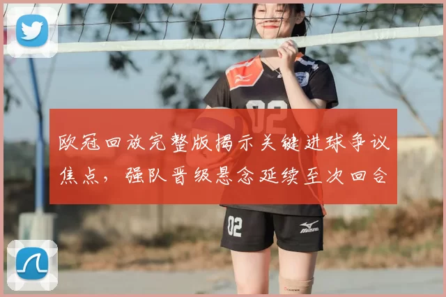 欧冠回放完整版揭示关键进球争议焦点，强队晋级悬念延续至次回合