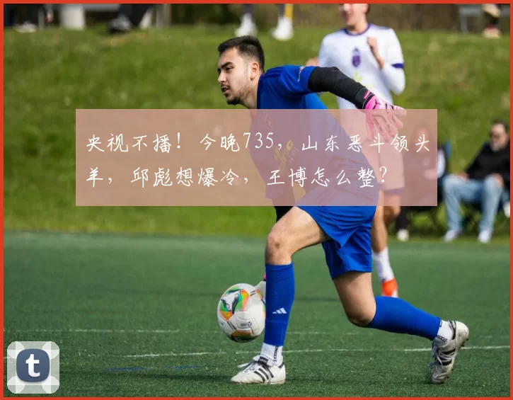 央视不播！今晚735，山东恶斗领头羊，邱彪想爆冷，王博怎么整？