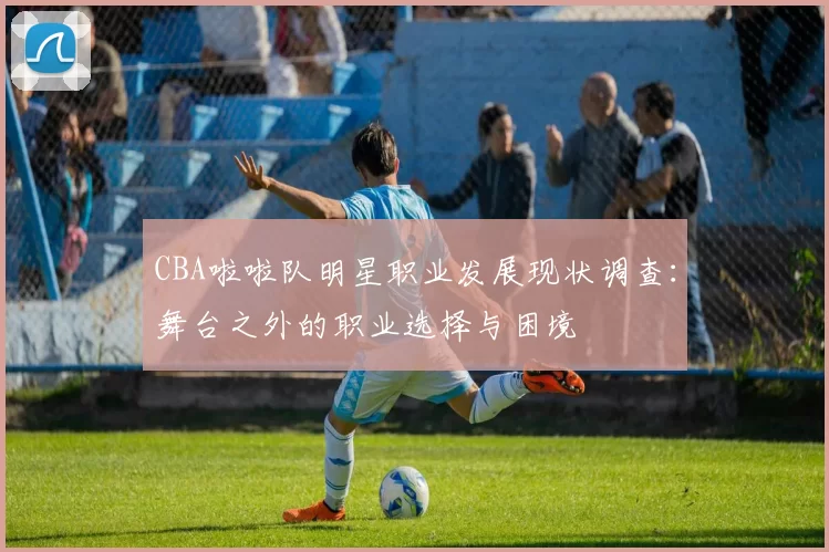 CBA啦啦队明星职业发展现状调查：舞台之外的职业选择与困境