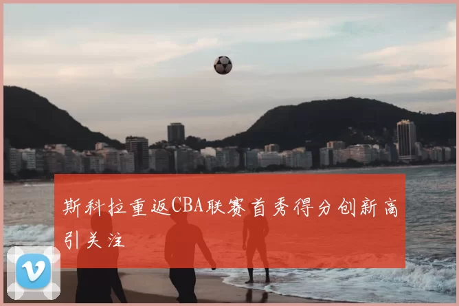 斯科拉重返CBA联赛首秀得分创新高引关注