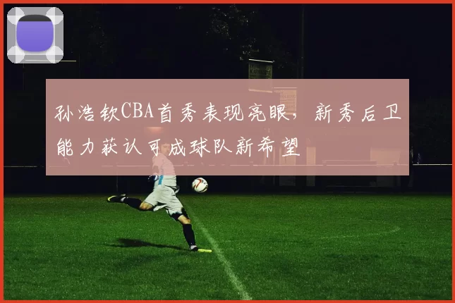 孙浩钦CBA首秀表现亮眼，新秀后卫能力获认可成球队新希望