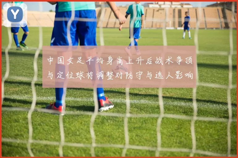 中国女足平均身高上升后战术争顶与定位球将调整对防守与选人影响增大