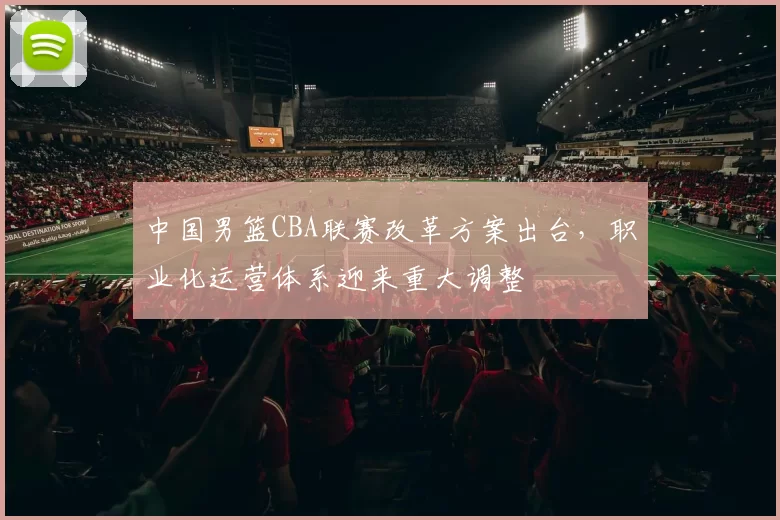 中国男篮CBA联赛改革方案出台，职业化运营体系迎来重大调整