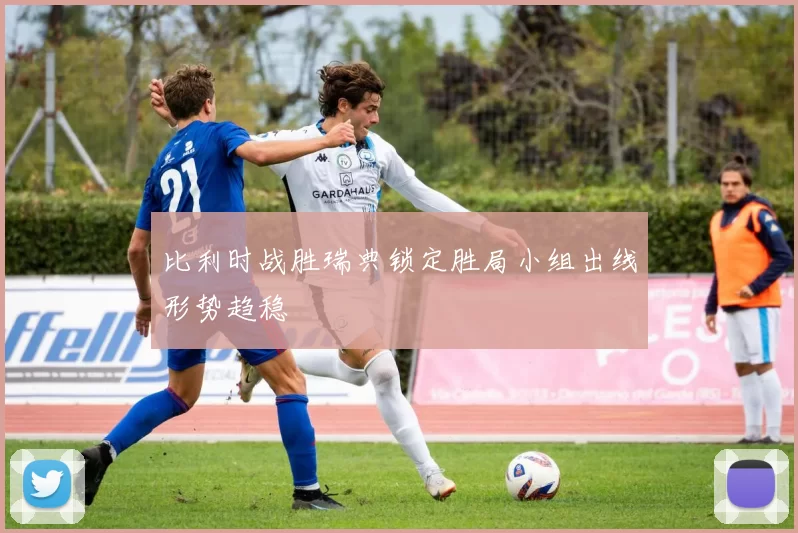 比利时战胜瑞典锁定胜局小组出线形势趋稳