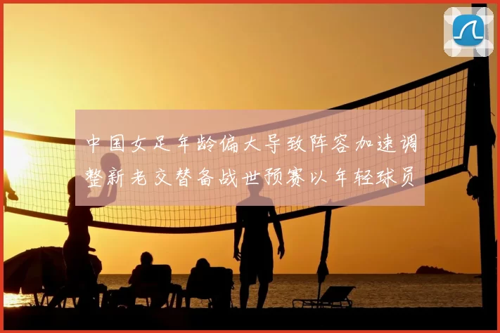 中国女足年龄偏大导致阵容加速调整新老交替备战世预赛以年轻球员为主力