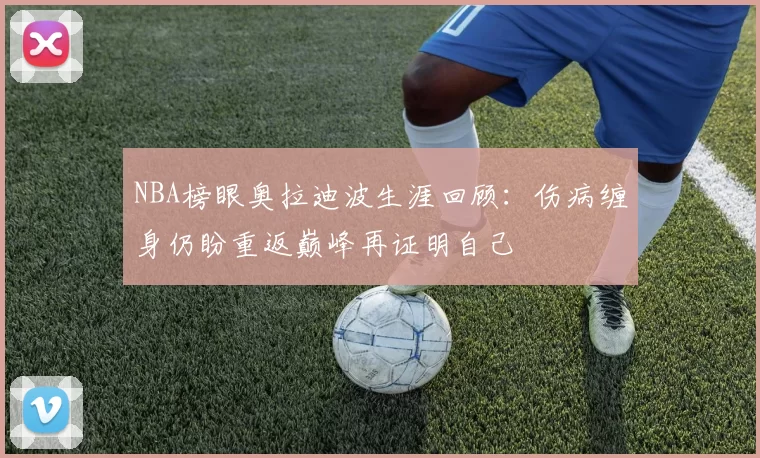 NBA榜眼奥拉迪波生涯回顾：伤病缠身仍盼重返巅峰再证明自己