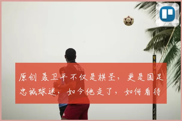 原创 聂卫平不仅是棋圣，更是国足忠诚球迷，如今他走了，如何看待他的一生？