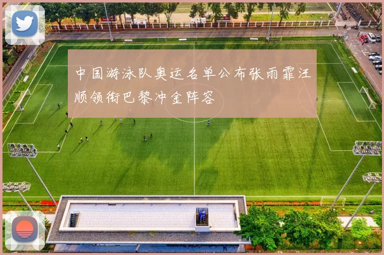 中国游泳队奥运名单公布张雨霏汪顺领衔巴黎冲金阵容