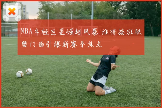 NBA年轻巨星崛起风暴 谁将接班联盟门面引爆新赛季焦点