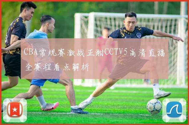 CBA常规赛激战正酣CCTV5高清直播全赛程看点解析