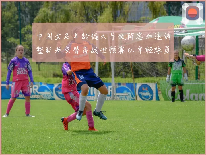 中国女足年龄偏大导致阵容加速调整新老交替备战世预赛以年轻球员为主力