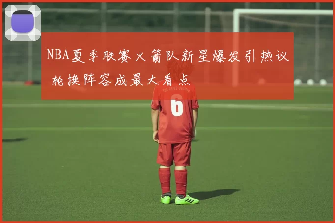 NBA夏季联赛火箭队新星爆发引热议 轮换阵容成最大看点