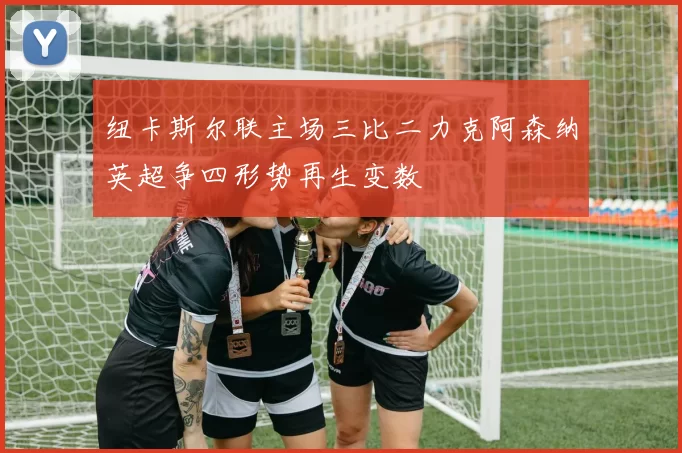 纽卡斯尔联主场三比二力克阿森纳英超争四形势再生变数