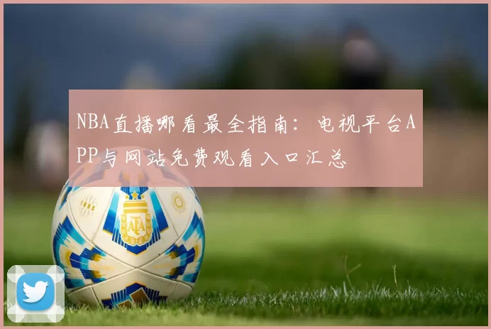 NBA直播哪看最全指南:电视平台APP与网站免费观看入口汇总