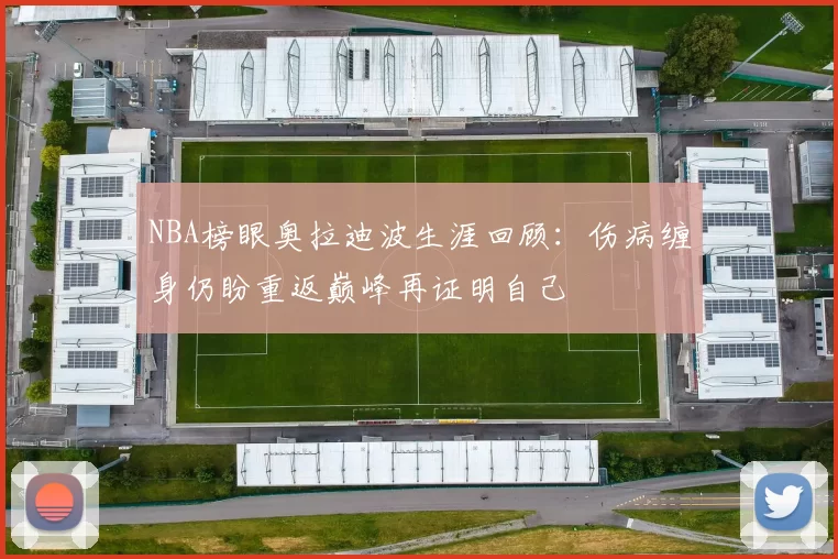 NBA榜眼奥拉迪波生涯回顾：伤病缠身仍盼重返巅峰再证明自己