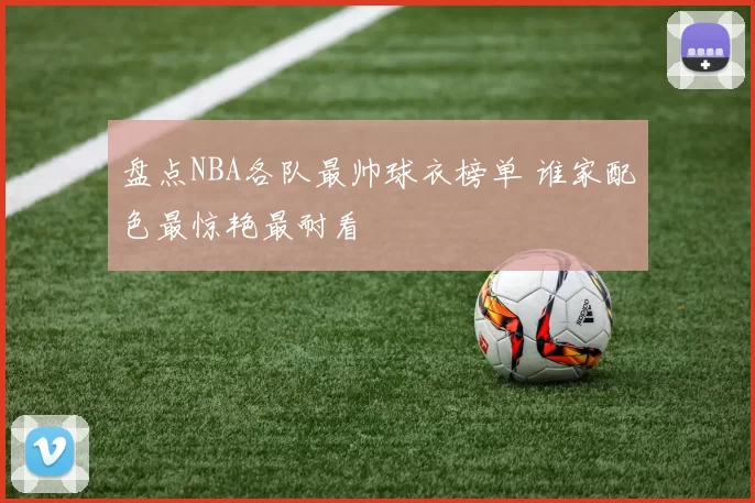 盘点NBA各队最帅球衣榜单 谁家配色最惊艳最耐看