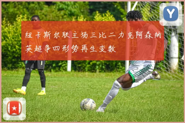 纽卡斯尔联主场三比二力克阿森纳英超争四形势再生变数