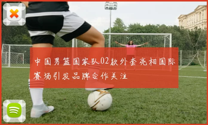 中国男篮国家队02款外套亮相国际赛场引发品牌合作关注