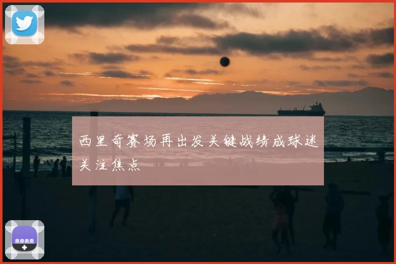 西里奇赛场再出发关键战绩成球迷关注焦点