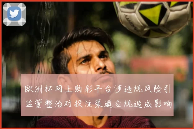 欧洲杯网上购彩平台涉违规风险引监管整治对投注渠道合规造成影响
