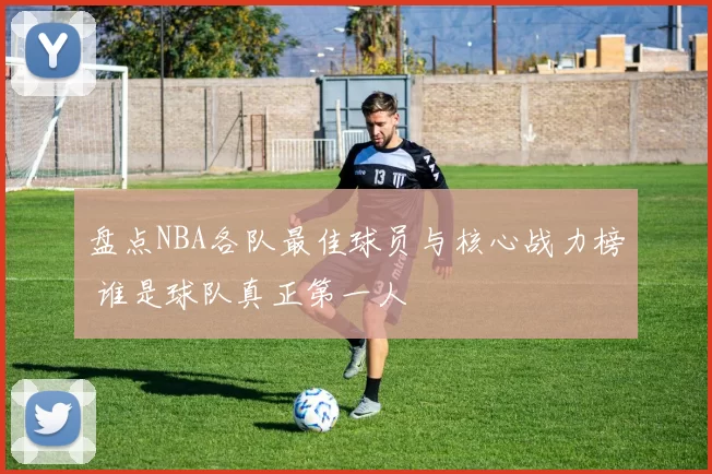 盘点NBA各队最佳球员与核心战力榜 谁是球队真正第一人