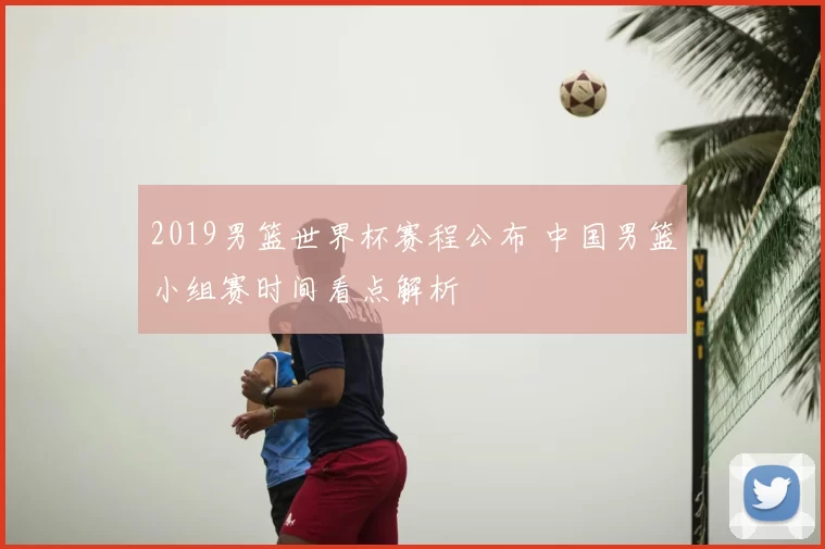2019男篮世界杯赛程公布 中国男篮小组赛时间看点解析