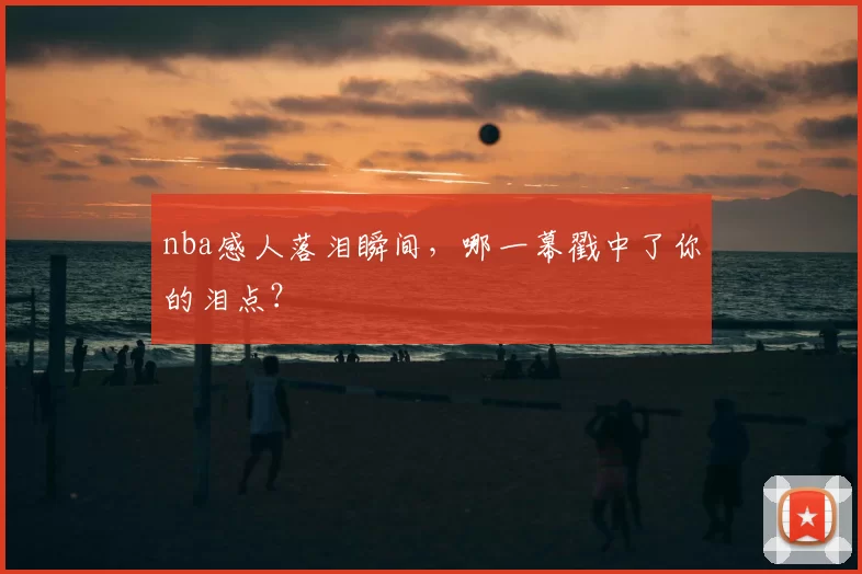 nba感人落泪瞬间，哪一幕戳中了你的泪点？