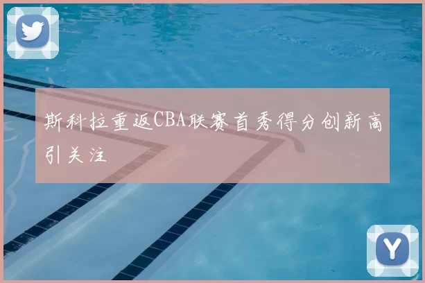 斯科拉重返CBA联赛首秀得分创新高引关注