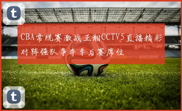 CBA常规赛激战正酣CCTV5直播精彩对阵强队争夺季后赛席位