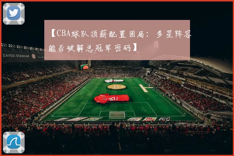 【CBA球队顶薪配置困局:多星阵容能否破解总冠军密码】