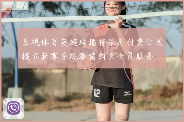 乐视体育英超转播将采用付费订阅模式新赛季观赛需购买会员服务