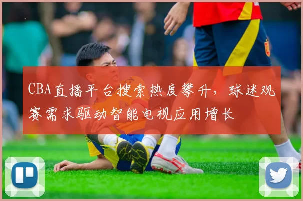 CBA直播平台搜索热度攀升，球迷观赛需求驱动智能电视应用增长