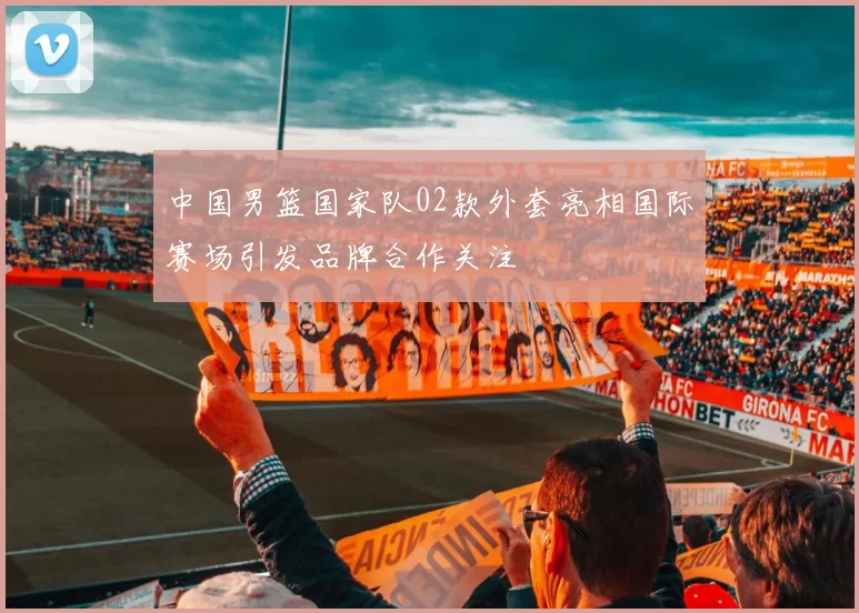 中国男篮国家队02款外套亮相国际赛场引发品牌合作关注