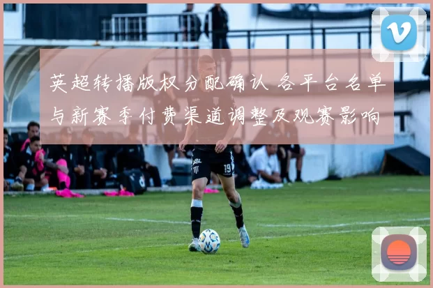 英超转播版权分配确认 各平台名单与新赛季付费渠道调整及观赛影响