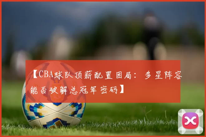 【CBA球队顶薪配置困局:多星阵容能否破解总冠军密码】