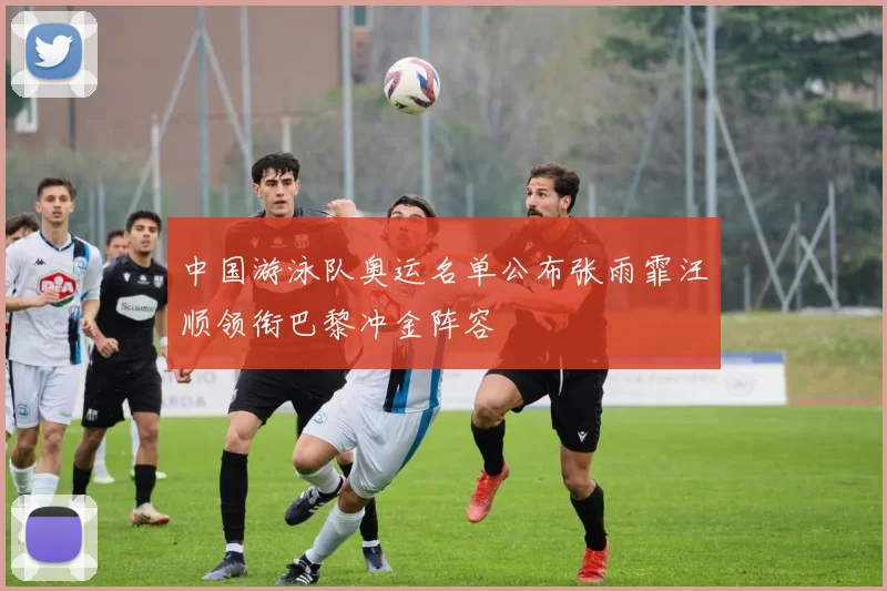 中国游泳队奥运名单公布张雨霏汪顺领衔巴黎冲金阵容