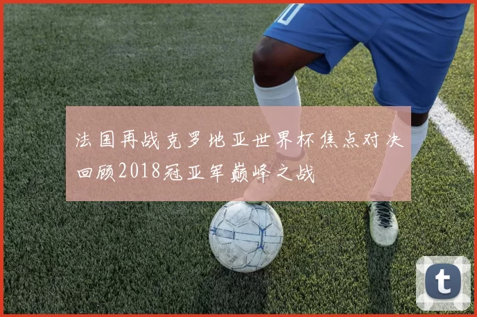 法国再战克罗地亚世界杯焦点对决回顾2018冠亚军巅峰之战