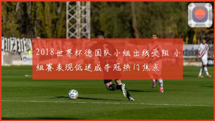 2018世界杯德国队小组出线受阻 小组赛表现低迷成夺冠热门焦点