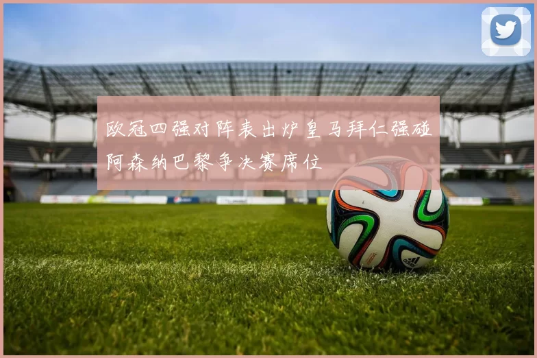 欧冠四强对阵表出炉皇马拜仁强碰阿森纳巴黎争决赛席位