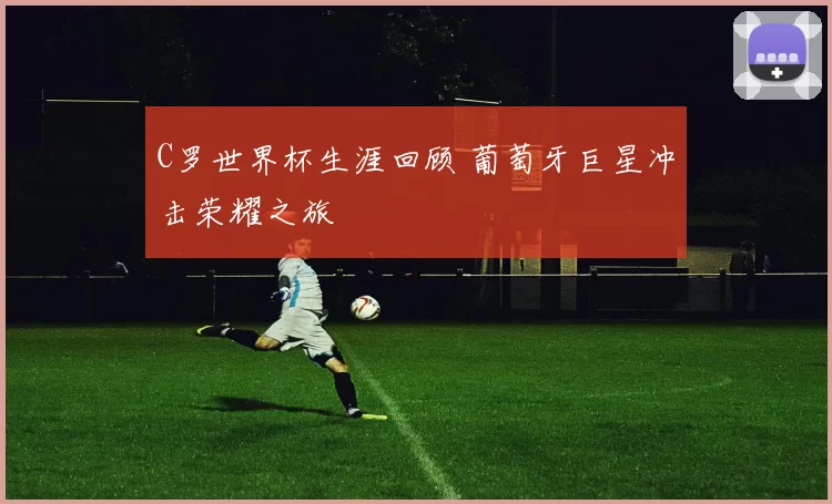 C罗世界杯生涯回顾 葡萄牙巨星冲击荣耀之旅