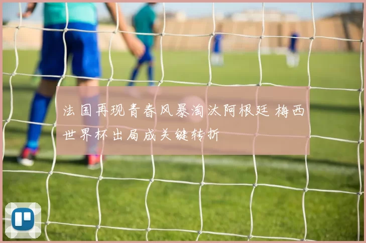 法国再现青春风暴淘汰阿根廷 梅西世界杯出局成关键转折