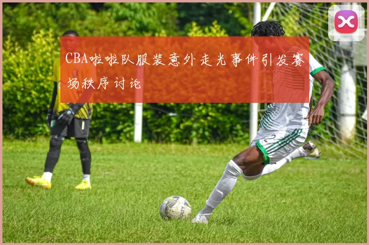 CBA啦啦队服装意外走光事件引发赛场秩序讨论