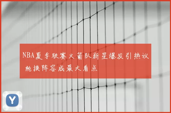 NBA夏季联赛火箭队新星爆发引热议 轮换阵容成最大看点
