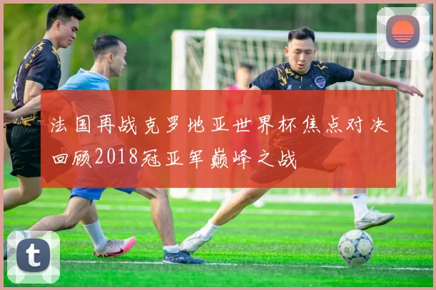 法国再战克罗地亚世界杯焦点对决回顾2018冠亚军巅峰之战
