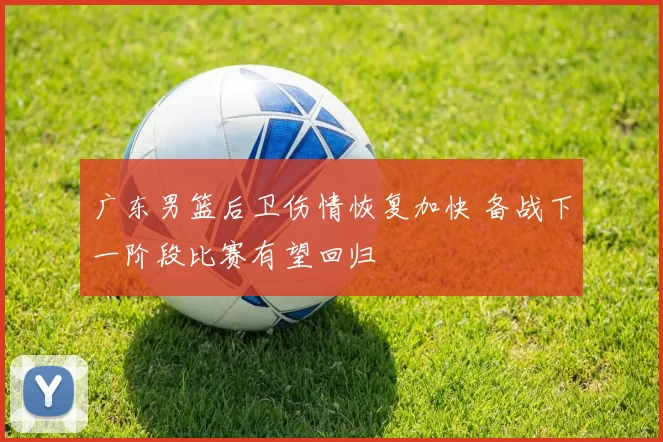 广东男篮后卫伤情恢复加快 备战下一阶段比赛有望回归