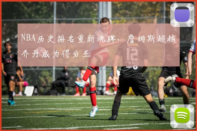 NBA历史排名重新洗牌，詹姆斯超越乔丹成为得分王