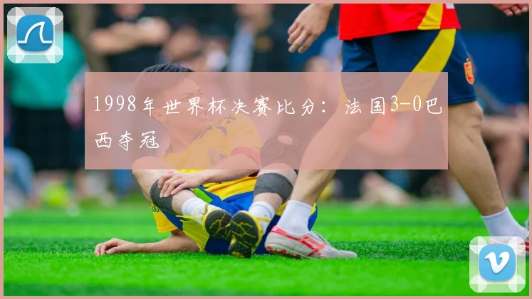 1998年世界杯决赛比分：法国3-0巴西夺冠