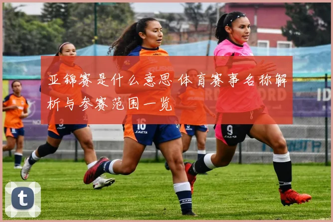 亚锦赛是什么意思 体育赛事名称解析与参赛范围一览