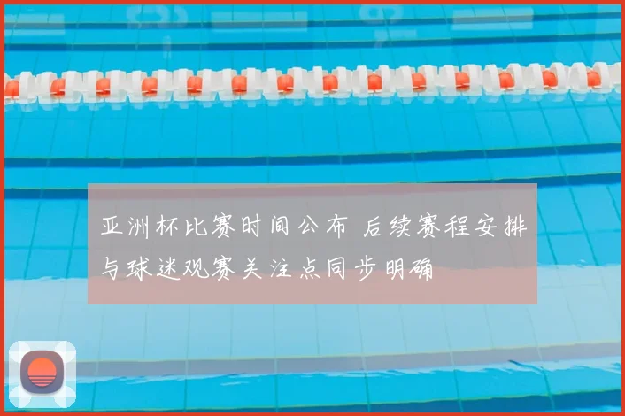 亚洲杯比赛时间公布 后续赛程安排与球迷观赛关注点同步明确