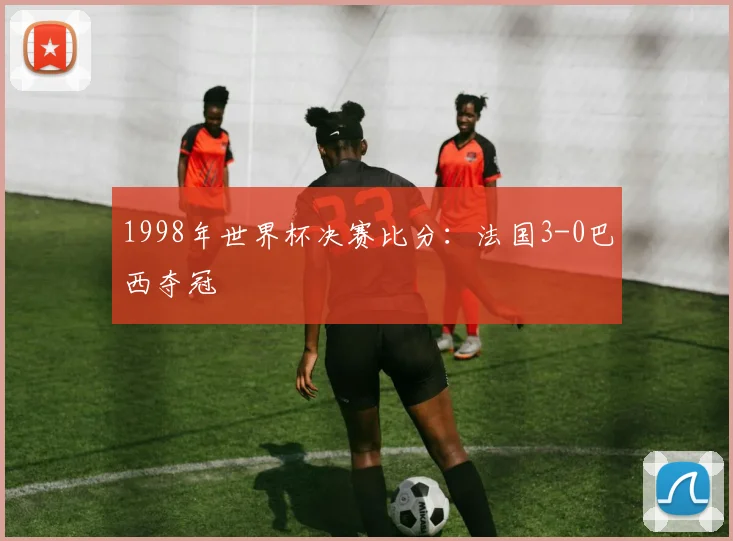 1998年世界杯决赛比分：法国3-0巴西夺冠